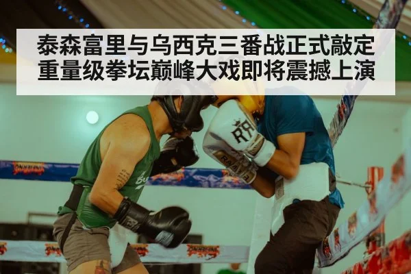 泰森富里与乌西克三番战正式敲定重量级拳坛巅峰大戏即将震撼上演