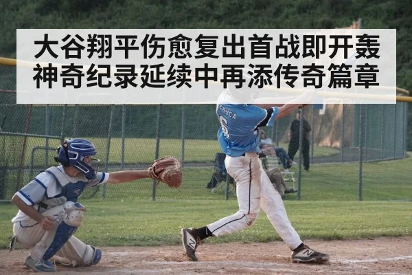 大谷翔平伤愈复出首战即开轰 神奇纪录延续中再添传奇篇章