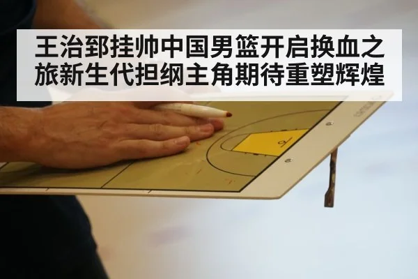 王治郅挂帅中国男篮开启换血之旅新生代担纲主角期待重塑辉煌