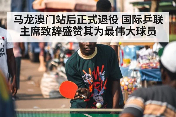 马龙澳门站后正式退役 国际乒联主席致辞盛赞其为最伟大球员